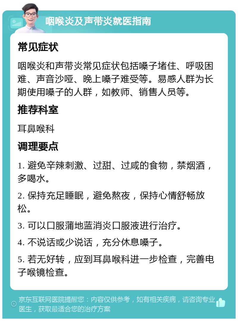 咽喉炎及声带炎就医指南 常见症状 咽喉炎和声带炎常见症状包括嗓子堵住、呼吸困难、声音沙哑、晚上嗓子难受等。易感人群为长期使用嗓子的人群，如教师、销售人员等。 推荐科室 耳鼻喉科 调理要点 1. 避免辛辣刺激、过甜、过咸的食物，禁烟酒，多喝水。 2. 保持充足睡眠，避免熬夜，保持心情舒畅放松。 3. 可以口服蒲地蓝消炎口服液进行治疗。 4. 不说话或少说话，充分休息嗓子。 5. 若无好转，应到耳鼻喉科进一步检查，完善电子喉镜检查。