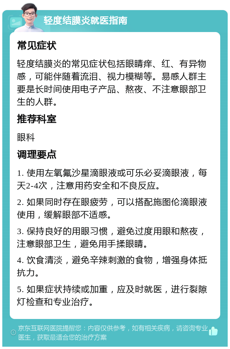 轻度结膜炎就医指南 常见症状 轻度结膜炎的常见症状包括眼睛痒、红、有异物感，可能伴随着流泪、视力模糊等。易感人群主要是长时间使用电子产品、熬夜、不注意眼部卫生的人群。 推荐科室 眼科 调理要点 1. 使用左氧氟沙星滴眼液或可乐必妥滴眼液，每天2-4次，注意用药安全和不良反应。 2. 如果同时存在眼疲劳，可以搭配施图伦滴眼液使用，缓解眼部不适感。 3. 保持良好的用眼习惯，避免过度用眼和熬夜，注意眼部卫生，避免用手揉眼睛。 4. 饮食清淡，避免辛辣刺激的食物，增强身体抵抗力。 5. 如果症状持续或加重，应及时就医，进行裂隙灯检查和专业治疗。