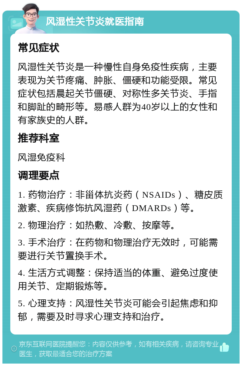 风湿性关节炎就医指南 常见症状 风湿性关节炎是一种慢性自身免疫性疾病，主要表现为关节疼痛、肿胀、僵硬和功能受限。常见症状包括晨起关节僵硬、对称性多关节炎、手指和脚趾的畸形等。易感人群为40岁以上的女性和有家族史的人群。 推荐科室 风湿免疫科 调理要点 1. 药物治疗：非甾体抗炎药（NSAIDs）、糖皮质激素、疾病修饰抗风湿药（DMARDs）等。 2. 物理治疗：如热敷、冷敷、按摩等。 3. 手术治疗：在药物和物理治疗无效时，可能需要进行关节置换手术。 4. 生活方式调整：保持适当的体重、避免过度使用关节、定期锻炼等。 5. 心理支持：风湿性关节炎可能会引起焦虑和抑郁，需要及时寻求心理支持和治疗。