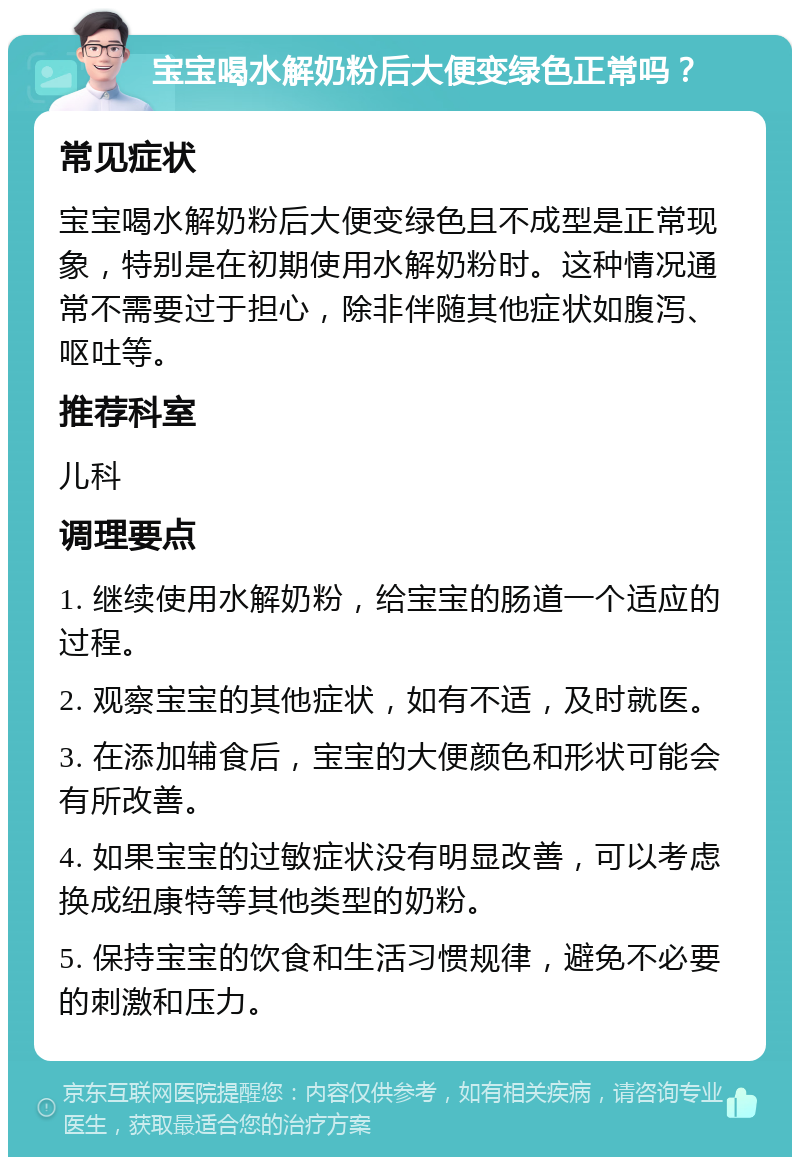 宝宝喝水解奶粉后大便变绿色正常吗？ 常见症状 宝宝喝水解奶粉后大便变绿色且不成型是正常现象，特别是在初期使用水解奶粉时。这种情况通常不需要过于担心，除非伴随其他症状如腹泻、呕吐等。 推荐科室 儿科 调理要点 1. 继续使用水解奶粉，给宝宝的肠道一个适应的过程。 2. 观察宝宝的其他症状，如有不适，及时就医。 3. 在添加辅食后，宝宝的大便颜色和形状可能会有所改善。 4. 如果宝宝的过敏症状没有明显改善，可以考虑换成纽康特等其他类型的奶粉。 5. 保持宝宝的饮食和生活习惯规律，避免不必要的刺激和压力。