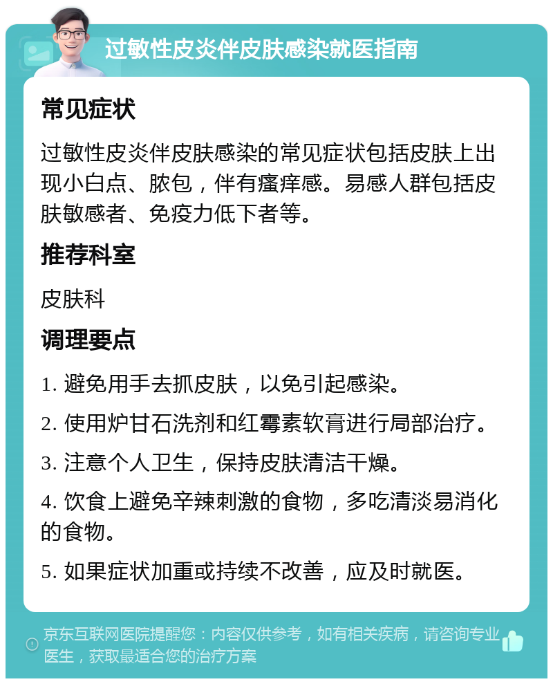 过敏性皮炎伴皮肤感染就医指南 常见症状 过敏性皮炎伴皮肤感染的常见症状包括皮肤上出现小白点、脓包，伴有瘙痒感。易感人群包括皮肤敏感者、免疫力低下者等。 推荐科室 皮肤科 调理要点 1. 避免用手去抓皮肤，以免引起感染。 2. 使用炉甘石洗剂和红霉素软膏进行局部治疗。 3. 注意个人卫生，保持皮肤清洁干燥。 4. 饮食上避免辛辣刺激的食物，多吃清淡易消化的食物。 5. 如果症状加重或持续不改善，应及时就医。