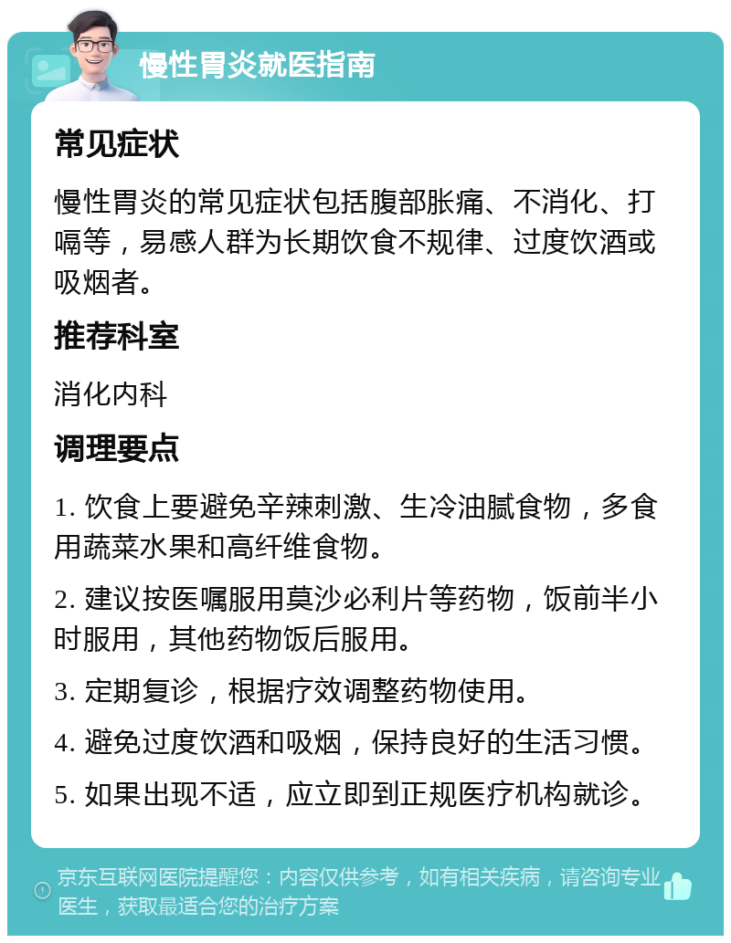 慢性胃炎就医指南 常见症状 慢性胃炎的常见症状包括腹部胀痛、不消化、打嗝等，易感人群为长期饮食不规律、过度饮酒或吸烟者。 推荐科室 消化内科 调理要点 1. 饮食上要避免辛辣刺激、生冷油腻食物，多食用蔬菜水果和高纤维食物。 2. 建议按医嘱服用莫沙必利片等药物，饭前半小时服用，其他药物饭后服用。 3. 定期复诊，根据疗效调整药物使用。 4. 避免过度饮酒和吸烟，保持良好的生活习惯。 5. 如果出现不适，应立即到正规医疗机构就诊。