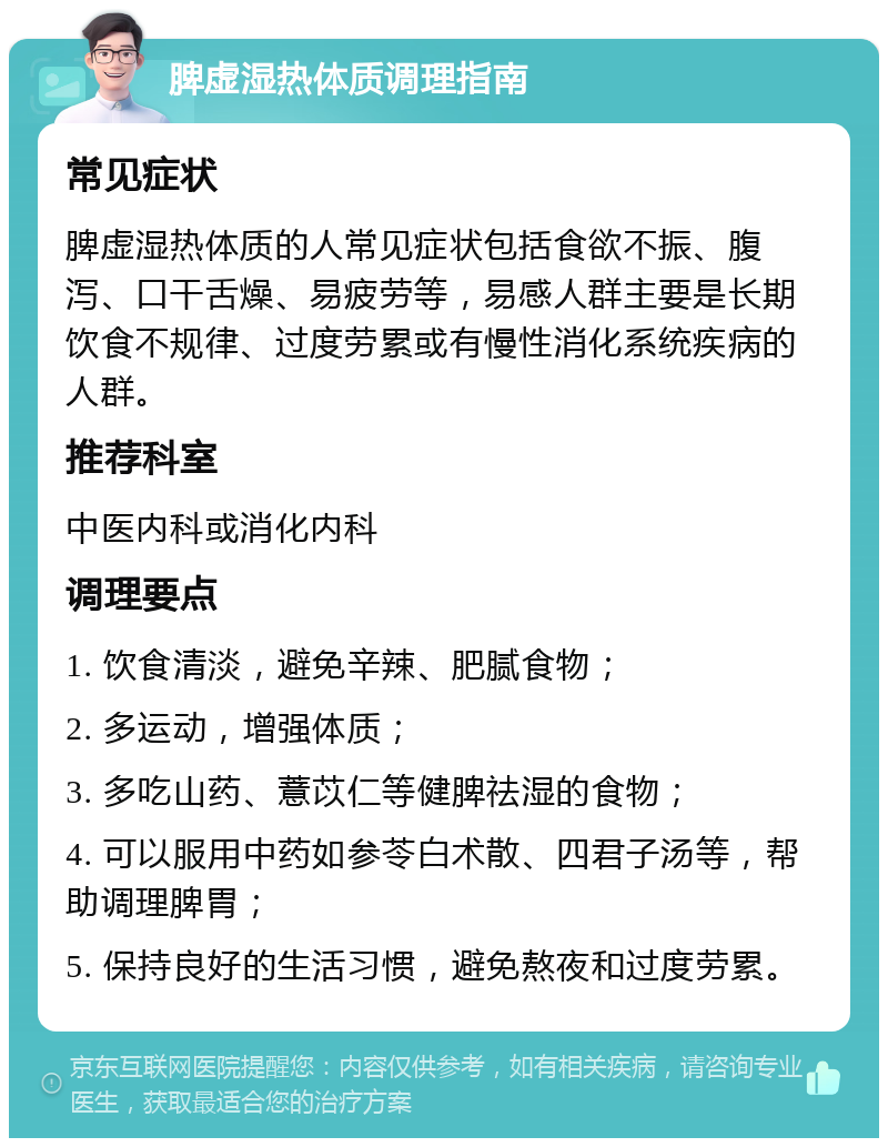 脾虚湿热体质调理指南 常见症状 脾虚湿热体质的人常见症状包括食欲不振、腹泻、口干舌燥、易疲劳等，易感人群主要是长期饮食不规律、过度劳累或有慢性消化系统疾病的人群。 推荐科室 中医内科或消化内科 调理要点 1. 饮食清淡，避免辛辣、肥腻食物； 2. 多运动，增强体质； 3. 多吃山药、薏苡仁等健脾祛湿的食物； 4. 可以服用中药如参苓白术散、四君子汤等，帮助调理脾胃； 5. 保持良好的生活习惯，避免熬夜和过度劳累。