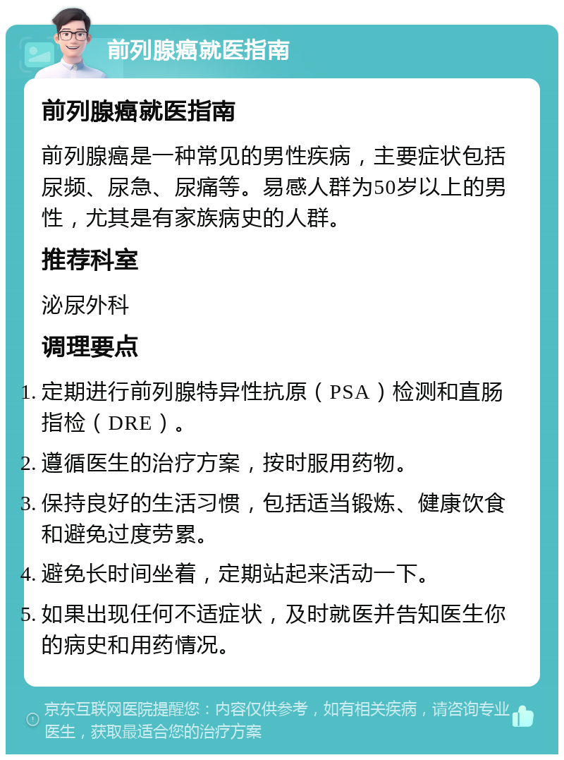 前列腺癌就医指南 前列腺癌就医指南 前列腺癌是一种常见的男性疾病，主要症状包括尿频、尿急、尿痛等。易感人群为50岁以上的男性，尤其是有家族病史的人群。 推荐科室 泌尿外科 调理要点 定期进行前列腺特异性抗原（PSA）检测和直肠指检（DRE）。 遵循医生的治疗方案，按时服用药物。 保持良好的生活习惯，包括适当锻炼、健康饮食和避免过度劳累。 避免长时间坐着，定期站起来活动一下。 如果出现任何不适症状，及时就医并告知医生你的病史和用药情况。