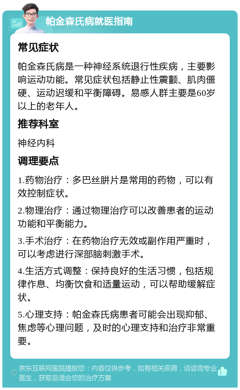 帕金森氏病就医指南 常见症状 帕金森氏病是一种神经系统退行性疾病，主要影响运动功能。常见症状包括静止性震颤、肌肉僵硬、运动迟缓和平衡障碍。易感人群主要是60岁以上的老年人。 推荐科室 神经内科 调理要点 1.药物治疗：多巴丝肼片是常用的药物，可以有效控制症状。 2.物理治疗：通过物理治疗可以改善患者的运动功能和平衡能力。 3.手术治疗：在药物治疗无效或副作用严重时，可以考虑进行深部脑刺激手术。 4.生活方式调整：保持良好的生活习惯，包括规律作息、均衡饮食和适量运动，可以帮助缓解症状。 5.心理支持：帕金森氏病患者可能会出现抑郁、焦虑等心理问题，及时的心理支持和治疗非常重要。