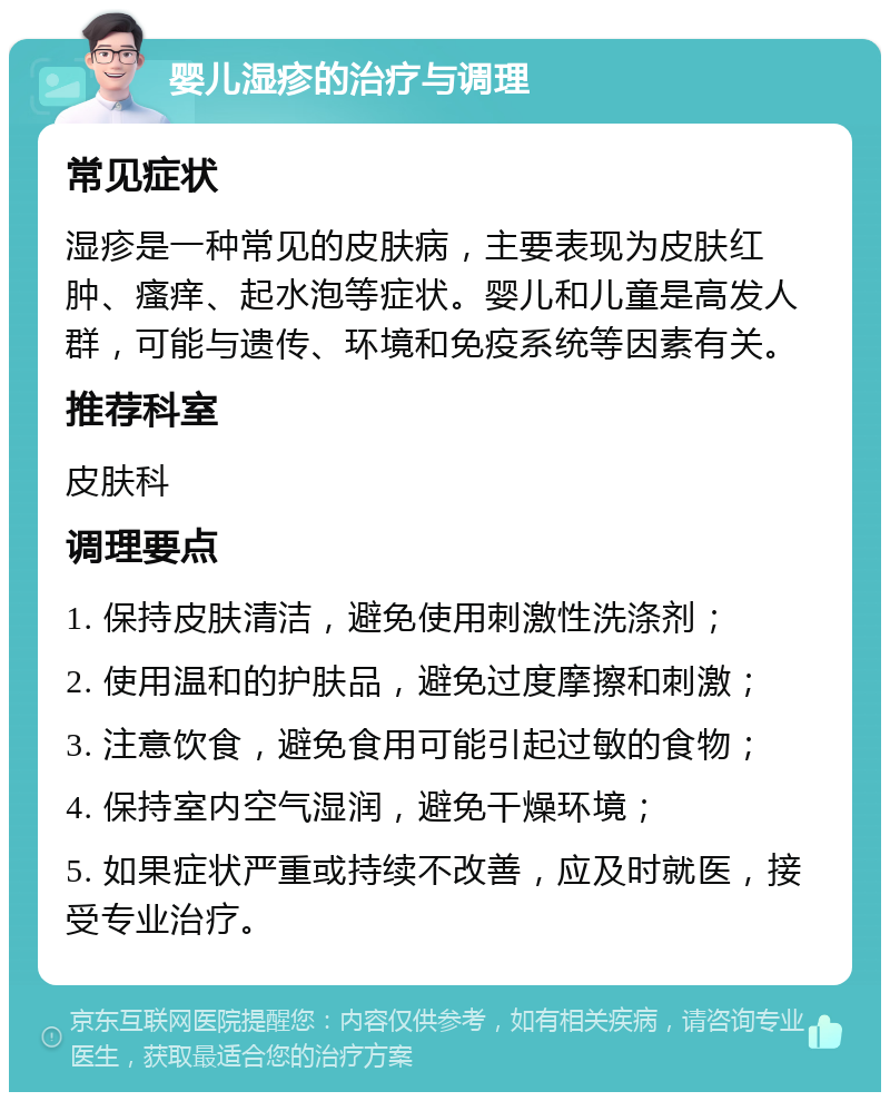 婴儿湿疹的治疗与调理 常见症状 湿疹是一种常见的皮肤病，主要表现为皮肤红肿、瘙痒、起水泡等症状。婴儿和儿童是高发人群，可能与遗传、环境和免疫系统等因素有关。 推荐科室 皮肤科 调理要点 1. 保持皮肤清洁，避免使用刺激性洗涤剂； 2. 使用温和的护肤品，避免过度摩擦和刺激； 3. 注意饮食，避免食用可能引起过敏的食物； 4. 保持室内空气湿润，避免干燥环境； 5. 如果症状严重或持续不改善，应及时就医，接受专业治疗。