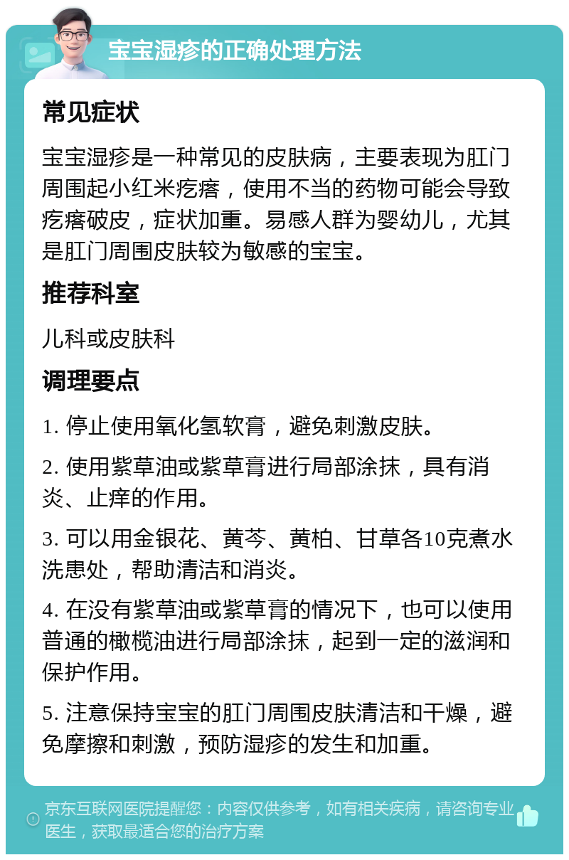 宝宝湿疹的正确处理方法 常见症状 宝宝湿疹是一种常见的皮肤病，主要表现为肛门周围起小红米疙瘩，使用不当的药物可能会导致疙瘩破皮，症状加重。易感人群为婴幼儿，尤其是肛门周围皮肤较为敏感的宝宝。 推荐科室 儿科或皮肤科 调理要点 1. 停止使用氧化氢软膏，避免刺激皮肤。 2. 使用紫草油或紫草膏进行局部涂抹，具有消炎、止痒的作用。 3. 可以用金银花、黄芩、黄柏、甘草各10克煮水洗患处，帮助清洁和消炎。 4. 在没有紫草油或紫草膏的情况下，也可以使用普通的橄榄油进行局部涂抹，起到一定的滋润和保护作用。 5. 注意保持宝宝的肛门周围皮肤清洁和干燥，避免摩擦和刺激，预防湿疹的发生和加重。