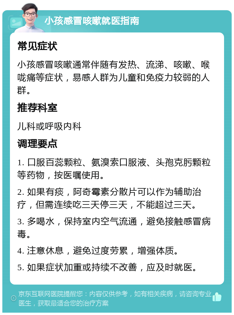 小孩感冒咳嗽就医指南 常见症状 小孩感冒咳嗽通常伴随有发热、流涕、咳嗽、喉咙痛等症状，易感人群为儿童和免疫力较弱的人群。 推荐科室 儿科或呼吸内科 调理要点 1. 口服百蕊颗粒、氨溴索口服液、头孢克肟颗粒等药物，按医嘱使用。 2. 如果有痰，阿奇霉素分散片可以作为辅助治疗，但需连续吃三天停三天，不能超过三天。 3. 多喝水，保持室内空气流通，避免接触感冒病毒。 4. 注意休息，避免过度劳累，增强体质。 5. 如果症状加重或持续不改善，应及时就医。