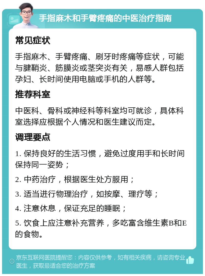 手指麻木和手臂疼痛的中医治疗指南 常见症状 手指麻木、手臂疼痛、刷牙时疼痛等症状，可能与腱鞘炎、筋膜炎或茎突炎有关，易感人群包括孕妇、长时间使用电脑或手机的人群等。 推荐科室 中医科、骨科或神经科等科室均可就诊，具体科室选择应根据个人情况和医生建议而定。 调理要点 1. 保持良好的生活习惯，避免过度用手和长时间保持同一姿势； 2. 中药治疗，根据医生处方服用； 3. 适当进行物理治疗，如按摩、理疗等； 4. 注意休息，保证充足的睡眠； 5. 饮食上应注意补充营养，多吃富含维生素B和E的食物。