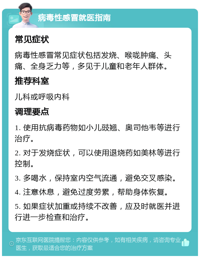 病毒性感冒就医指南 常见症状 病毒性感冒常见症状包括发烧、喉咙肿痛、头痛、全身乏力等，多见于儿童和老年人群体。 推荐科室 儿科或呼吸内科 调理要点 1. 使用抗病毒药物如小儿豉翘、奥司他韦等进行治疗。 2. 对于发烧症状，可以使用退烧药如美林等进行控制。 3. 多喝水，保持室内空气流通，避免交叉感染。 4. 注意休息，避免过度劳累，帮助身体恢复。 5. 如果症状加重或持续不改善，应及时就医并进行进一步检查和治疗。