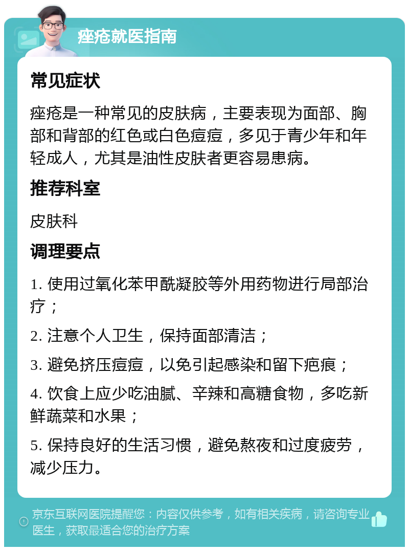 痤疮就医指南 常见症状 痤疮是一种常见的皮肤病，主要表现为面部、胸部和背部的红色或白色痘痘，多见于青少年和年轻成人，尤其是油性皮肤者更容易患病。 推荐科室 皮肤科 调理要点 1. 使用过氧化苯甲酰凝胶等外用药物进行局部治疗； 2. 注意个人卫生，保持面部清洁； 3. 避免挤压痘痘，以免引起感染和留下疤痕； 4. 饮食上应少吃油腻、辛辣和高糖食物，多吃新鲜蔬菜和水果； 5. 保持良好的生活习惯，避免熬夜和过度疲劳，减少压力。