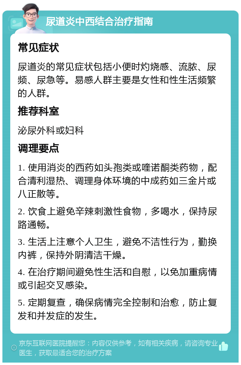 尿道炎中西结合治疗指南 常见症状 尿道炎的常见症状包括小便时灼烧感、流脓、尿频、尿急等。易感人群主要是女性和性生活频繁的人群。 推荐科室 泌尿外科或妇科 调理要点 1. 使用消炎的西药如头孢类或喹诺酮类药物，配合清利湿热、调理身体环境的中成药如三金片或八正散等。 2. 饮食上避免辛辣刺激性食物，多喝水，保持尿路通畅。 3. 生活上注意个人卫生，避免不洁性行为，勤换内裤，保持外阴清洁干燥。 4. 在治疗期间避免性生活和自慰，以免加重病情或引起交叉感染。 5. 定期复查，确保病情完全控制和治愈，防止复发和并发症的发生。