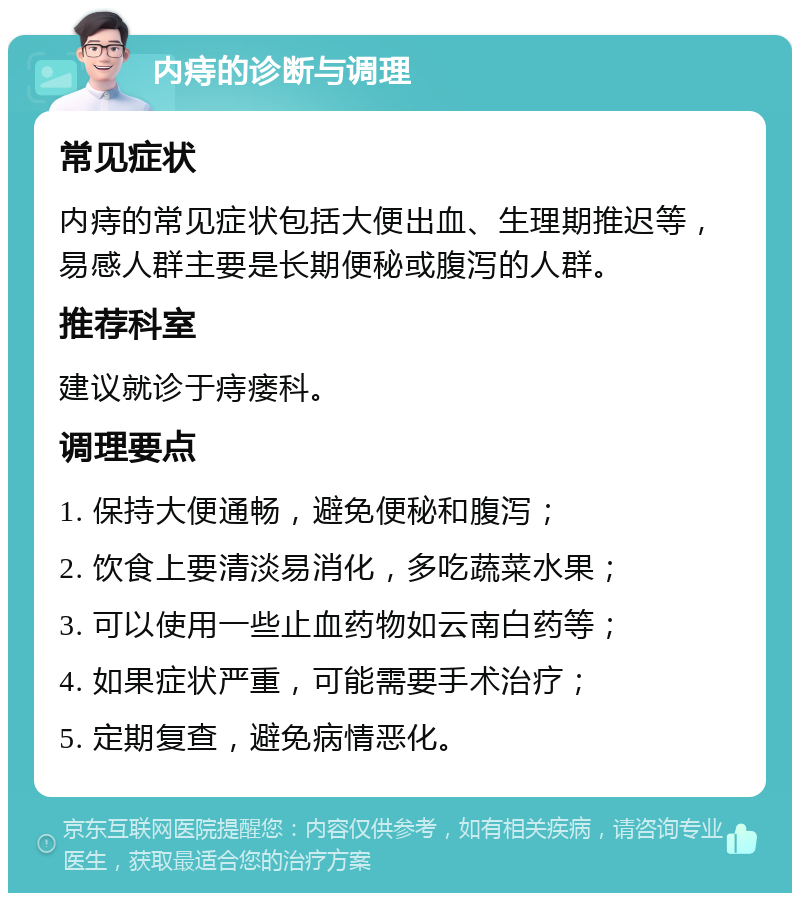 内痔的诊断与调理 常见症状 内痔的常见症状包括大便出血、生理期推迟等，易感人群主要是长期便秘或腹泻的人群。 推荐科室 建议就诊于痔瘘科。 调理要点 1. 保持大便通畅，避免便秘和腹泻； 2. 饮食上要清淡易消化，多吃蔬菜水果； 3. 可以使用一些止血药物如云南白药等； 4. 如果症状严重，可能需要手术治疗； 5. 定期复查，避免病情恶化。