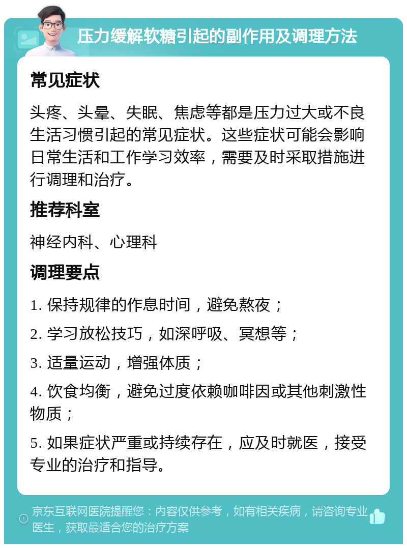 压力缓解软糖引起的副作用及调理方法 常见症状 头疼、头晕、失眠、焦虑等都是压力过大或不良生活习惯引起的常见症状。这些症状可能会影响日常生活和工作学习效率，需要及时采取措施进行调理和治疗。 推荐科室 神经内科、心理科 调理要点 1. 保持规律的作息时间，避免熬夜； 2. 学习放松技巧，如深呼吸、冥想等； 3. 适量运动，增强体质； 4. 饮食均衡，避免过度依赖咖啡因或其他刺激性物质； 5. 如果症状严重或持续存在，应及时就医，接受专业的治疗和指导。