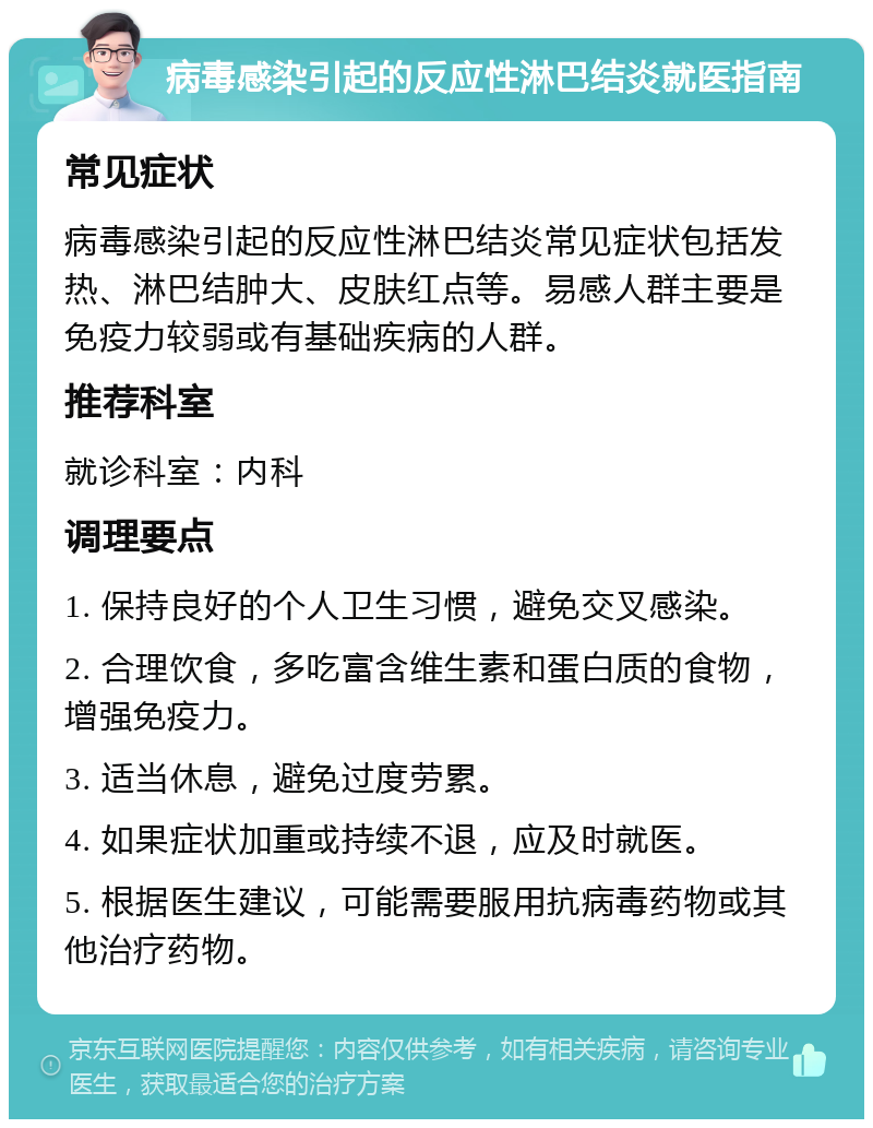 病毒感染引起的反应性淋巴结炎就医指南 常见症状 病毒感染引起的反应性淋巴结炎常见症状包括发热、淋巴结肿大、皮肤红点等。易感人群主要是免疫力较弱或有基础疾病的人群。 推荐科室 就诊科室：内科 调理要点 1. 保持良好的个人卫生习惯，避免交叉感染。 2. 合理饮食，多吃富含维生素和蛋白质的食物，增强免疫力。 3. 适当休息，避免过度劳累。 4. 如果症状加重或持续不退，应及时就医。 5. 根据医生建议，可能需要服用抗病毒药物或其他治疗药物。