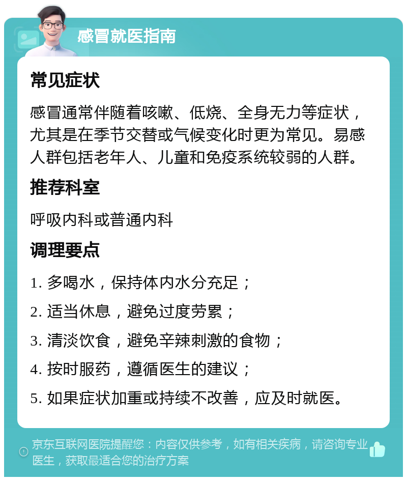 感冒就医指南 常见症状 感冒通常伴随着咳嗽、低烧、全身无力等症状，尤其是在季节交替或气候变化时更为常见。易感人群包括老年人、儿童和免疫系统较弱的人群。 推荐科室 呼吸内科或普通内科 调理要点 1. 多喝水，保持体内水分充足； 2. 适当休息，避免过度劳累； 3. 清淡饮食，避免辛辣刺激的食物； 4. 按时服药，遵循医生的建议； 5. 如果症状加重或持续不改善，应及时就医。