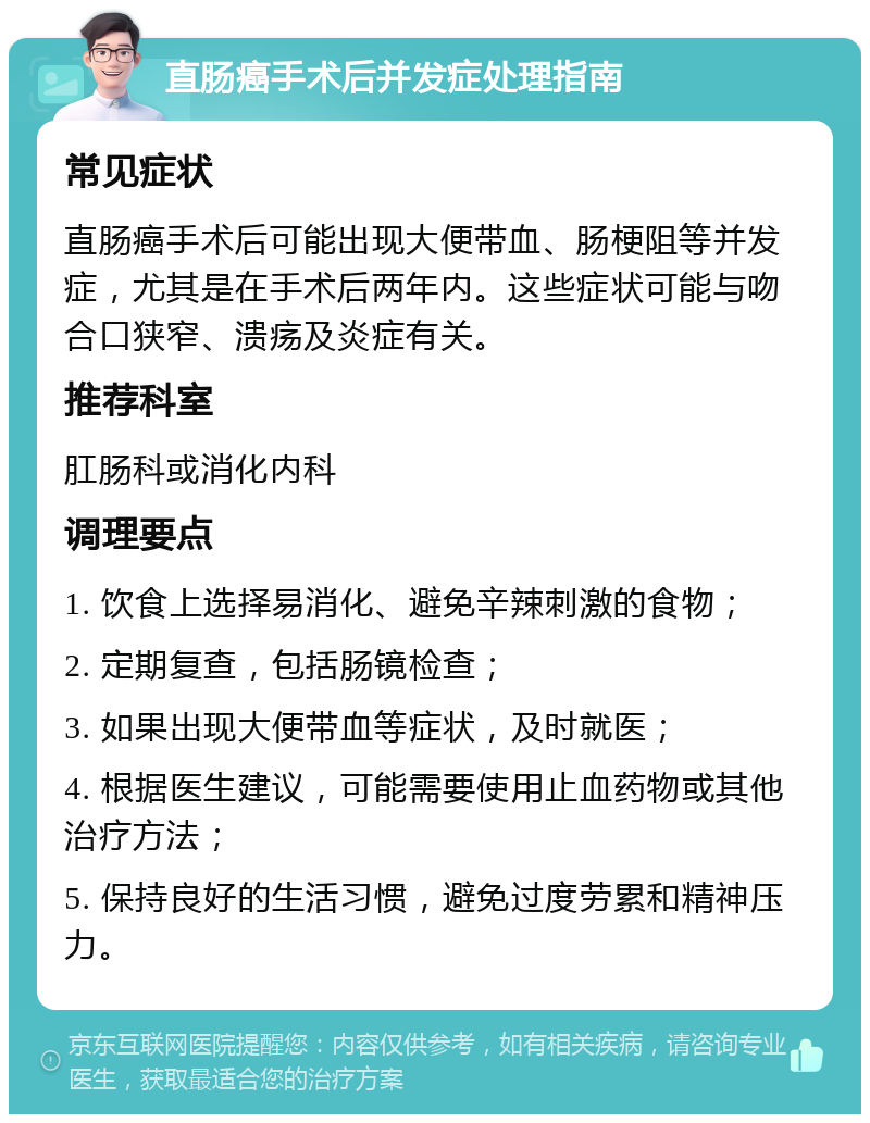 直肠癌手术后并发症处理指南 常见症状 直肠癌手术后可能出现大便带血、肠梗阻等并发症，尤其是在手术后两年内。这些症状可能与吻合口狭窄、溃疡及炎症有关。 推荐科室 肛肠科或消化内科 调理要点 1. 饮食上选择易消化、避免辛辣刺激的食物； 2. 定期复查，包括肠镜检查； 3. 如果出现大便带血等症状，及时就医； 4. 根据医生建议，可能需要使用止血药物或其他治疗方法； 5. 保持良好的生活习惯，避免过度劳累和精神压力。