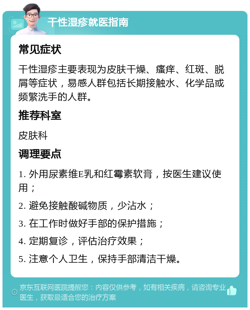 干性湿疹就医指南 常见症状 干性湿疹主要表现为皮肤干燥、瘙痒、红斑、脱屑等症状，易感人群包括长期接触水、化学品或频繁洗手的人群。 推荐科室 皮肤科 调理要点 1. 外用尿素维E乳和红霉素软膏，按医生建议使用； 2. 避免接触酸碱物质，少沾水； 3. 在工作时做好手部的保护措施； 4. 定期复诊，评估治疗效果； 5. 注意个人卫生，保持手部清洁干燥。