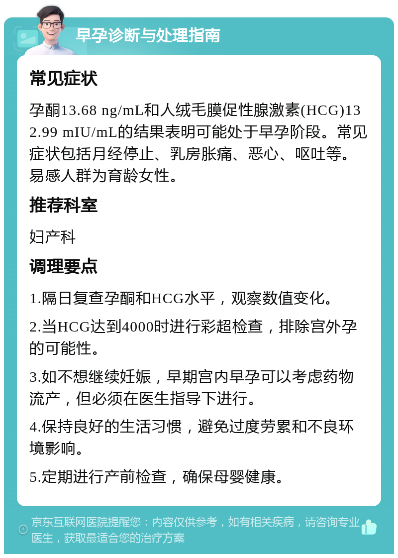 早孕诊断与处理指南 常见症状 孕酮13.68 ng/mL和人绒毛膜促性腺激素(HCG)132.99 mIU/mL的结果表明可能处于早孕阶段。常见症状包括月经停止、乳房胀痛、恶心、呕吐等。易感人群为育龄女性。 推荐科室 妇产科 调理要点 1.隔日复查孕酮和HCG水平，观察数值变化。 2.当HCG达到4000时进行彩超检查，排除宫外孕的可能性。 3.如不想继续妊娠，早期宫内早孕可以考虑药物流产，但必须在医生指导下进行。 4.保持良好的生活习惯，避免过度劳累和不良环境影响。 5.定期进行产前检查，确保母婴健康。