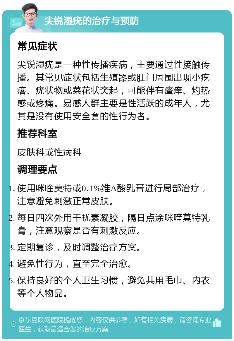 尖锐湿疣的治疗与预防 常见症状 尖锐湿疣是一种性传播疾病，主要通过性接触传播。其常见症状包括生殖器或肛门周围出现小疙瘩、疣状物或菜花状突起，可能伴有瘙痒、灼热感或疼痛。易感人群主要是性活跃的成年人，尤其是没有使用安全套的性行为者。 推荐科室 皮肤科或性病科 调理要点 使用咪喹莫特或0.1%维A酸乳膏进行局部治疗，注意避免刺激正常皮肤。 每日四次外用干扰素凝胶，隔日点涂咪喹莫特乳膏，注意观察是否有刺激反应。 定期复诊，及时调整治疗方案。 避免性行为，直至完全治愈。 保持良好的个人卫生习惯，避免共用毛巾、内衣等个人物品。