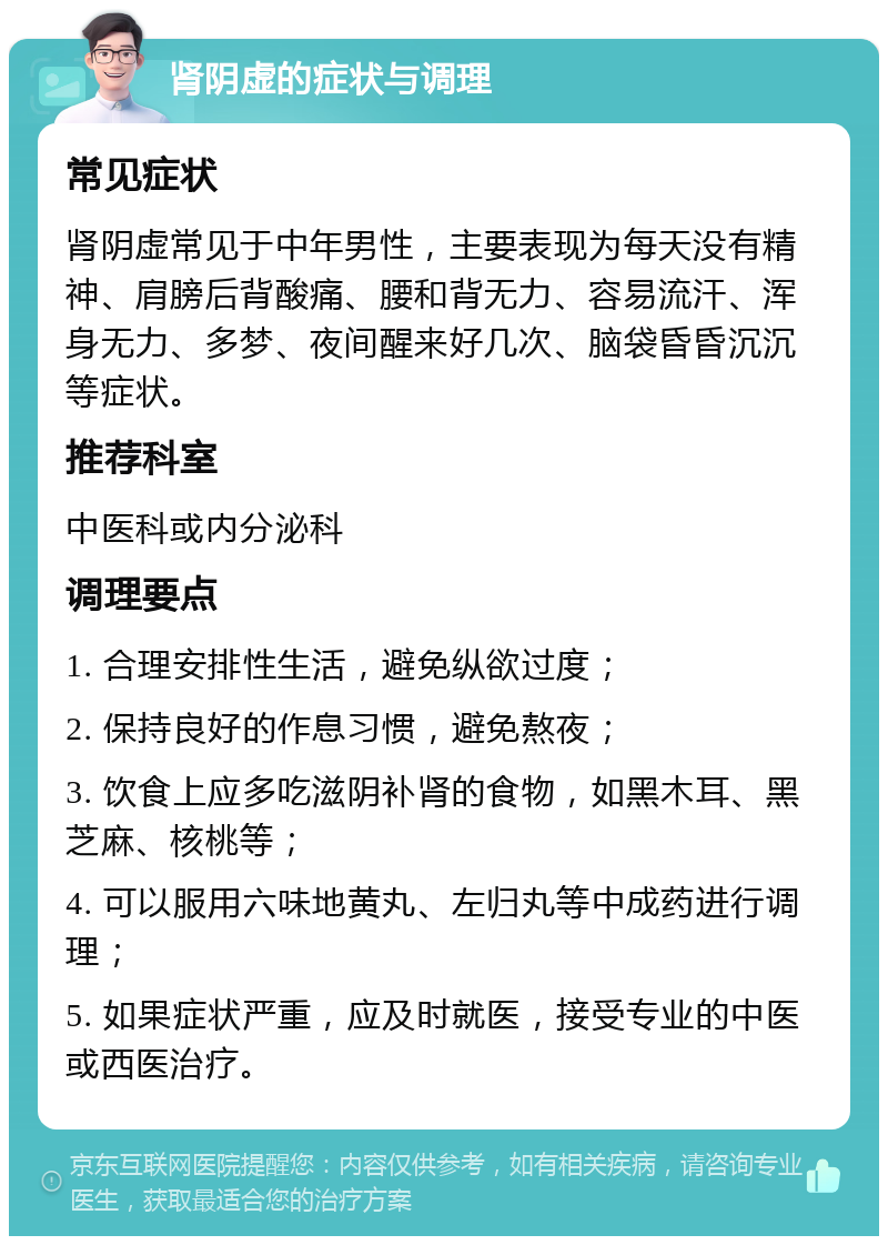 肾阴虚的症状与调理 常见症状 肾阴虚常见于中年男性，主要表现为每天没有精神、肩膀后背酸痛、腰和背无力、容易流汗、浑身无力、多梦、夜间醒来好几次、脑袋昏昏沉沉等症状。 推荐科室 中医科或内分泌科 调理要点 1. 合理安排性生活，避免纵欲过度； 2. 保持良好的作息习惯，避免熬夜； 3. 饮食上应多吃滋阴补肾的食物，如黑木耳、黑芝麻、核桃等； 4. 可以服用六味地黄丸、左归丸等中成药进行调理； 5. 如果症状严重，应及时就医，接受专业的中医或西医治疗。