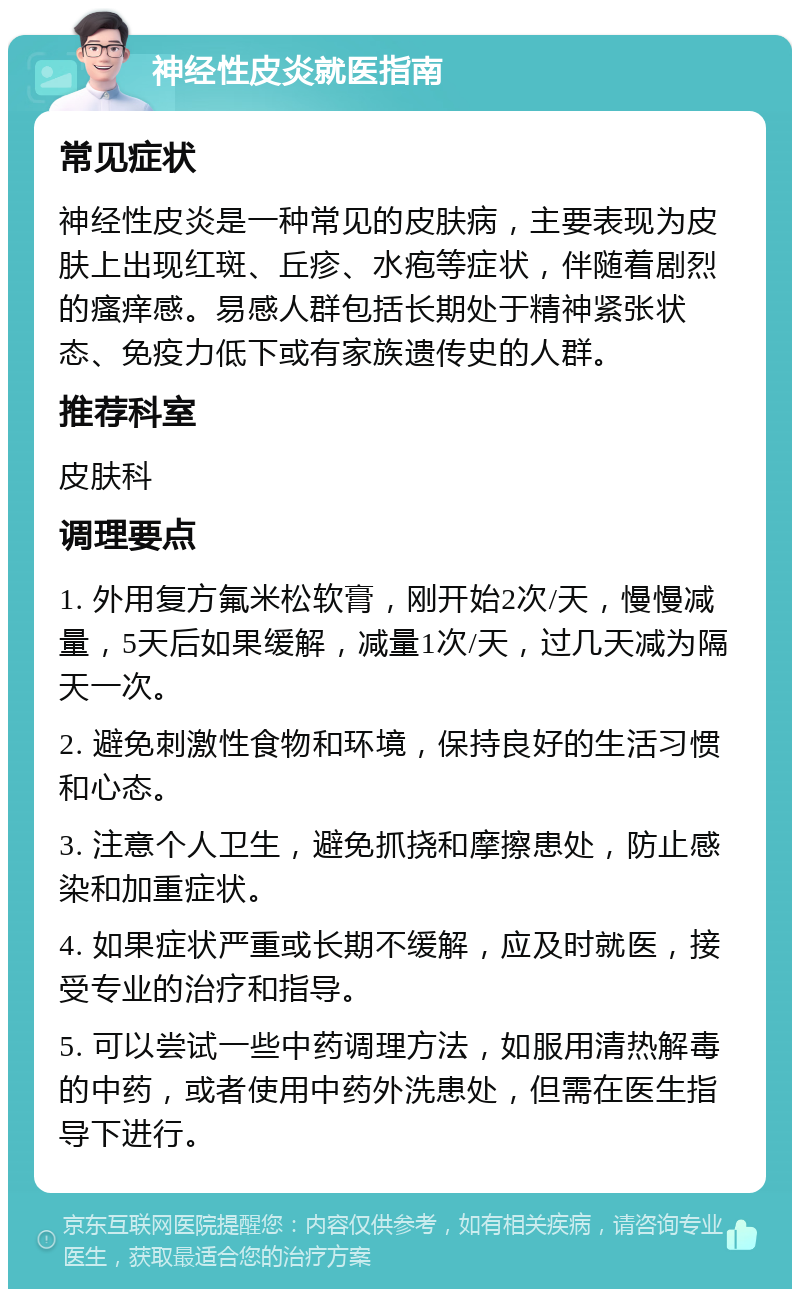 神经性皮炎就医指南 常见症状 神经性皮炎是一种常见的皮肤病，主要表现为皮肤上出现红斑、丘疹、水疱等症状，伴随着剧烈的瘙痒感。易感人群包括长期处于精神紧张状态、免疫力低下或有家族遗传史的人群。 推荐科室 皮肤科 调理要点 1. 外用复方氟米松软膏，刚开始2次/天，慢慢减量，5天后如果缓解，减量1次/天，过几天减为隔天一次。 2. 避免刺激性食物和环境，保持良好的生活习惯和心态。 3. 注意个人卫生，避免抓挠和摩擦患处，防止感染和加重症状。 4. 如果症状严重或长期不缓解，应及时就医，接受专业的治疗和指导。 5. 可以尝试一些中药调理方法，如服用清热解毒的中药，或者使用中药外洗患处，但需在医生指导下进行。