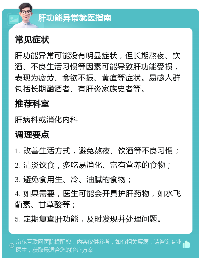 肝功能异常就医指南 常见症状 肝功能异常可能没有明显症状，但长期熬夜、饮酒、不良生活习惯等因素可能导致肝功能受损，表现为疲劳、食欲不振、黄疸等症状。易感人群包括长期酗酒者、有肝炎家族史者等。 推荐科室 肝病科或消化内科 调理要点 1. 改善生活方式，避免熬夜、饮酒等不良习惯； 2. 清淡饮食，多吃易消化、富有营养的食物； 3. 避免食用生、冷、油腻的食物； 4. 如果需要，医生可能会开具护肝药物，如水飞蓟素、甘草酸等； 5. 定期复查肝功能，及时发现并处理问题。