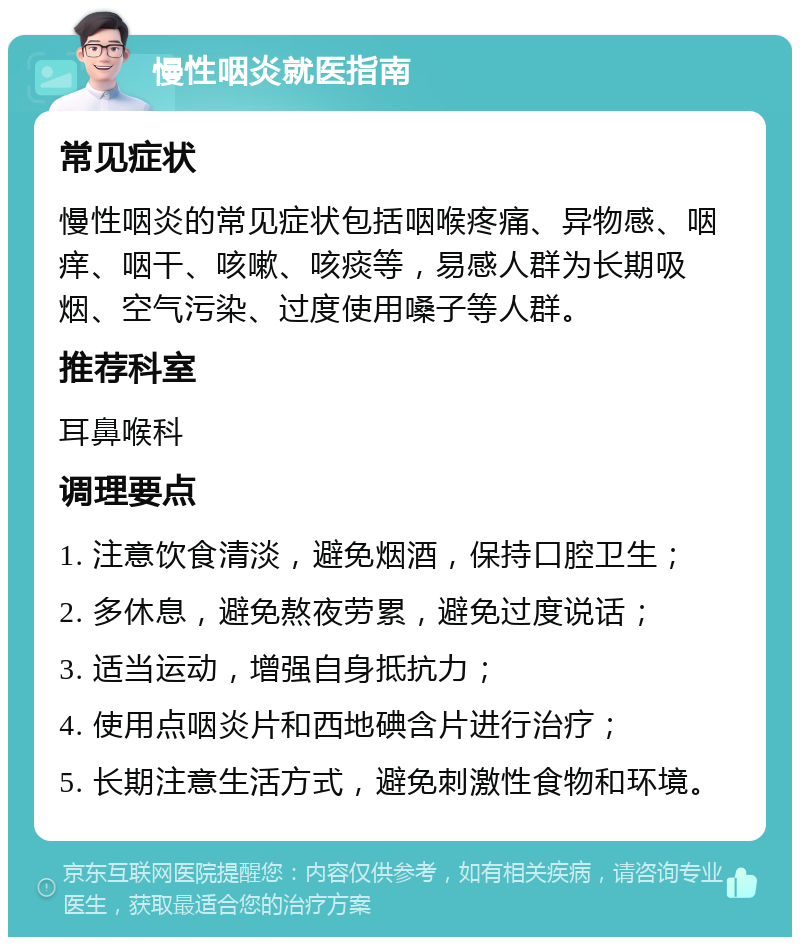 慢性咽炎就医指南 常见症状 慢性咽炎的常见症状包括咽喉疼痛、异物感、咽痒、咽干、咳嗽、咳痰等，易感人群为长期吸烟、空气污染、过度使用嗓子等人群。 推荐科室 耳鼻喉科 调理要点 1. 注意饮食清淡，避免烟酒，保持口腔卫生； 2. 多休息，避免熬夜劳累，避免过度说话； 3. 适当运动，增强自身抵抗力； 4. 使用点咽炎片和西地碘含片进行治疗； 5. 长期注意生活方式，避免刺激性食物和环境。