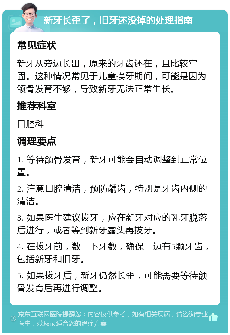 新牙长歪了，旧牙还没掉的处理指南 常见症状 新牙从旁边长出，原来的牙齿还在，且比较牢固。这种情况常见于儿童换牙期间，可能是因为颌骨发育不够，导致新牙无法正常生长。 推荐科室 口腔科 调理要点 1. 等待颌骨发育，新牙可能会自动调整到正常位置。 2. 注意口腔清洁，预防龋齿，特别是牙齿内侧的清洁。 3. 如果医生建议拔牙，应在新牙对应的乳牙脱落后进行，或者等到新牙露头再拔牙。 4. 在拔牙前，数一下牙数，确保一边有5颗牙齿，包括新牙和旧牙。 5. 如果拔牙后，新牙仍然长歪，可能需要等待颌骨发育后再进行调整。