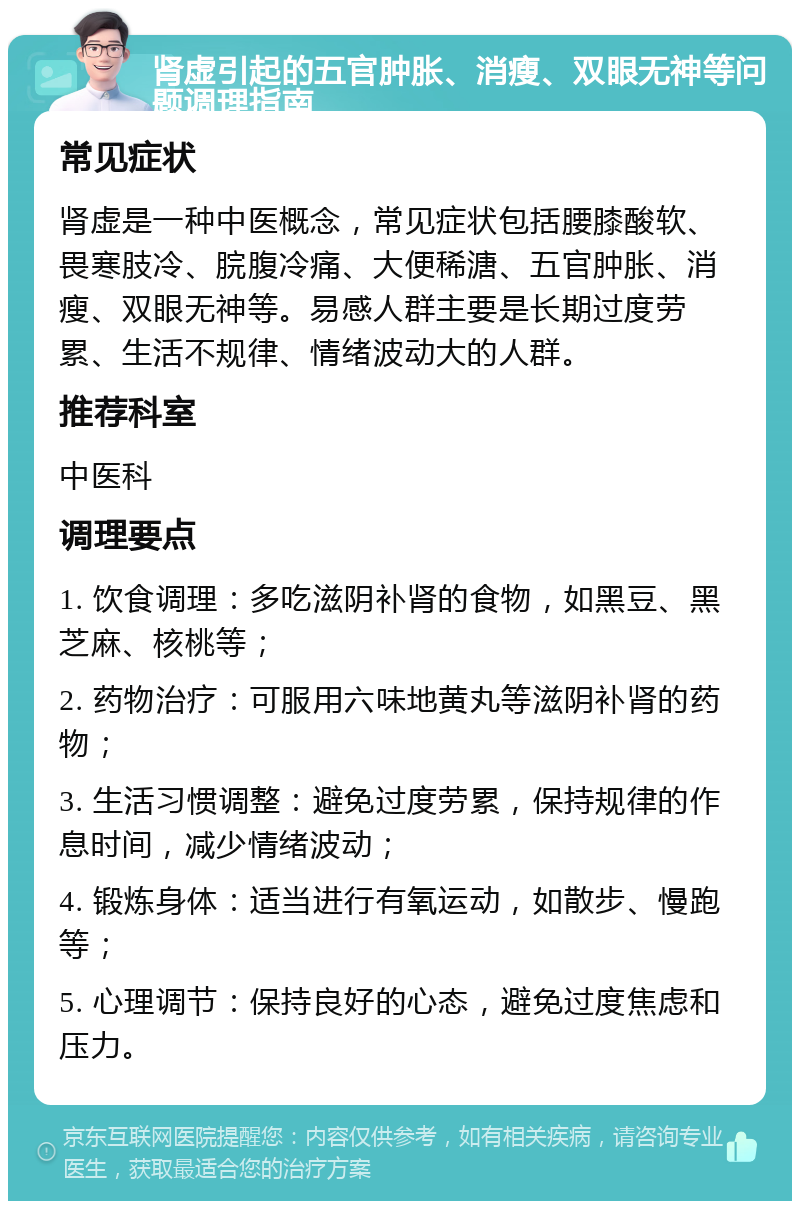 肾虚引起的五官肿胀、消瘦、双眼无神等问题调理指南 常见症状 肾虚是一种中医概念，常见症状包括腰膝酸软、畏寒肢冷、脘腹冷痛、大便稀溏、五官肿胀、消瘦、双眼无神等。易感人群主要是长期过度劳累、生活不规律、情绪波动大的人群。 推荐科室 中医科 调理要点 1. 饮食调理：多吃滋阴补肾的食物，如黑豆、黑芝麻、核桃等； 2. 药物治疗：可服用六味地黄丸等滋阴补肾的药物； 3. 生活习惯调整：避免过度劳累，保持规律的作息时间，减少情绪波动； 4. 锻炼身体：适当进行有氧运动，如散步、慢跑等； 5. 心理调节：保持良好的心态，避免过度焦虑和压力。