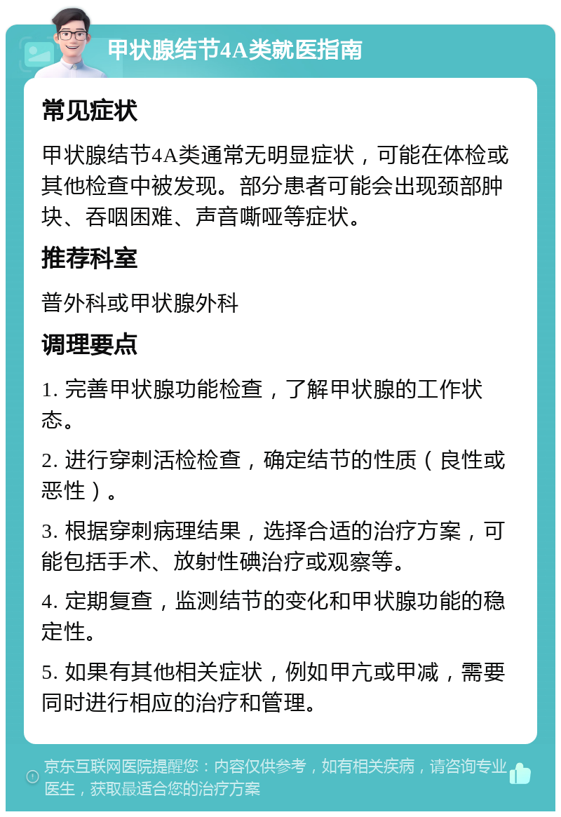 甲状腺结节4A类就医指南 常见症状 甲状腺结节4A类通常无明显症状，可能在体检或其他检查中被发现。部分患者可能会出现颈部肿块、吞咽困难、声音嘶哑等症状。 推荐科室 普外科或甲状腺外科 调理要点 1. 完善甲状腺功能检查，了解甲状腺的工作状态。 2. 进行穿刺活检检查，确定结节的性质（良性或恶性）。 3. 根据穿刺病理结果，选择合适的治疗方案，可能包括手术、放射性碘治疗或观察等。 4. 定期复查，监测结节的变化和甲状腺功能的稳定性。 5. 如果有其他相关症状，例如甲亢或甲减，需要同时进行相应的治疗和管理。