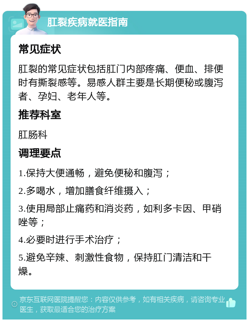 肛裂疾病就医指南 常见症状 肛裂的常见症状包括肛门内部疼痛、便血、排便时有撕裂感等。易感人群主要是长期便秘或腹泻者、孕妇、老年人等。 推荐科室 肛肠科 调理要点 1.保持大便通畅，避免便秘和腹泻； 2.多喝水，增加膳食纤维摄入； 3.使用局部止痛药和消炎药，如利多卡因、甲硝唑等； 4.必要时进行手术治疗； 5.避免辛辣、刺激性食物，保持肛门清洁和干燥。