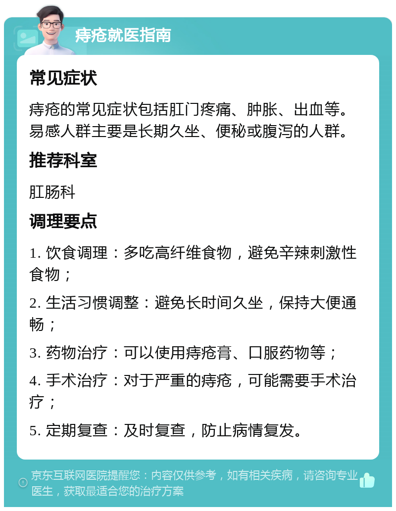 痔疮就医指南 常见症状 痔疮的常见症状包括肛门疼痛、肿胀、出血等。易感人群主要是长期久坐、便秘或腹泻的人群。 推荐科室 肛肠科 调理要点 1. 饮食调理：多吃高纤维食物，避免辛辣刺激性食物； 2. 生活习惯调整：避免长时间久坐，保持大便通畅； 3. 药物治疗：可以使用痔疮膏、口服药物等； 4. 手术治疗：对于严重的痔疮，可能需要手术治疗； 5. 定期复查：及时复查，防止病情复发。