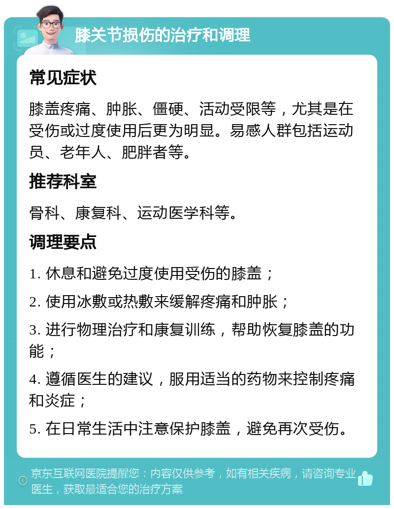 膝关节损伤的治疗和调理 常见症状 膝盖疼痛、肿胀、僵硬、活动受限等，尤其是在受伤或过度使用后更为明显。易感人群包括运动员、老年人、肥胖者等。 推荐科室 骨科、康复科、运动医学科等。 调理要点 1. 休息和避免过度使用受伤的膝盖； 2. 使用冰敷或热敷来缓解疼痛和肿胀； 3. 进行物理治疗和康复训练，帮助恢复膝盖的功能； 4. 遵循医生的建议，服用适当的药物来控制疼痛和炎症； 5. 在日常生活中注意保护膝盖，避免再次受伤。