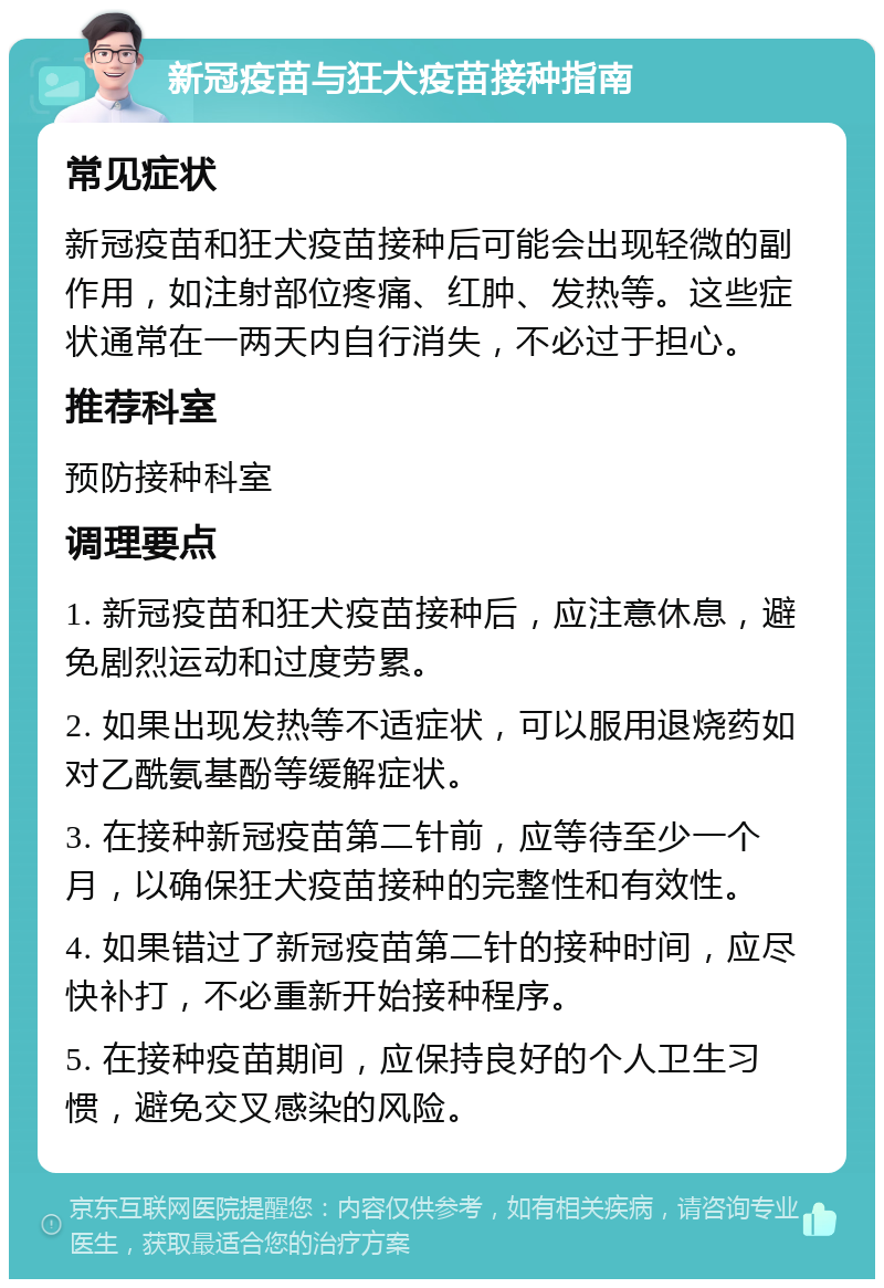 新冠疫苗与狂犬疫苗接种指南 常见症状 新冠疫苗和狂犬疫苗接种后可能会出现轻微的副作用，如注射部位疼痛、红肿、发热等。这些症状通常在一两天内自行消失，不必过于担心。 推荐科室 预防接种科室 调理要点 1. 新冠疫苗和狂犬疫苗接种后，应注意休息，避免剧烈运动和过度劳累。 2. 如果出现发热等不适症状，可以服用退烧药如对乙酰氨基酚等缓解症状。 3. 在接种新冠疫苗第二针前，应等待至少一个月，以确保狂犬疫苗接种的完整性和有效性。 4. 如果错过了新冠疫苗第二针的接种时间，应尽快补打，不必重新开始接种程序。 5. 在接种疫苗期间，应保持良好的个人卫生习惯，避免交叉感染的风险。