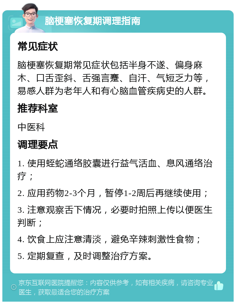 脑梗塞恢复期调理指南 常见症状 脑梗塞恢复期常见症状包括半身不遂、偏身麻木、口舌歪斜、舌强言蹇、自汗、气短乏力等，易感人群为老年人和有心脑血管疾病史的人群。 推荐科室 中医科 调理要点 1. 使用蛭蛇通络胶囊进行益气活血、息风通络治疗； 2. 应用药物2-3个月，暂停1-2周后再继续使用； 3. 注意观察舌下情况，必要时拍照上传以便医生判断； 4. 饮食上应注意清淡，避免辛辣刺激性食物； 5. 定期复查，及时调整治疗方案。