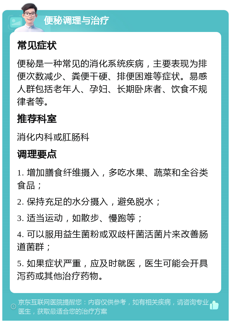 便秘调理与治疗 常见症状 便秘是一种常见的消化系统疾病，主要表现为排便次数减少、粪便干硬、排便困难等症状。易感人群包括老年人、孕妇、长期卧床者、饮食不规律者等。 推荐科室 消化内科或肛肠科 调理要点 1. 增加膳食纤维摄入，多吃水果、蔬菜和全谷类食品； 2. 保持充足的水分摄入，避免脱水； 3. 适当运动，如散步、慢跑等； 4. 可以服用益生菌粉或双歧杆菌活菌片来改善肠道菌群； 5. 如果症状严重，应及时就医，医生可能会开具泻药或其他治疗药物。