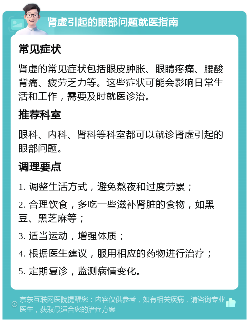 肾虚引起的眼部问题就医指南 常见症状 肾虚的常见症状包括眼皮肿胀、眼睛疼痛、腰酸背痛、疲劳乏力等。这些症状可能会影响日常生活和工作，需要及时就医诊治。 推荐科室 眼科、内科、肾科等科室都可以就诊肾虚引起的眼部问题。 调理要点 1. 调整生活方式，避免熬夜和过度劳累； 2. 合理饮食，多吃一些滋补肾脏的食物，如黑豆、黑芝麻等； 3. 适当运动，增强体质； 4. 根据医生建议，服用相应的药物进行治疗； 5. 定期复诊，监测病情变化。