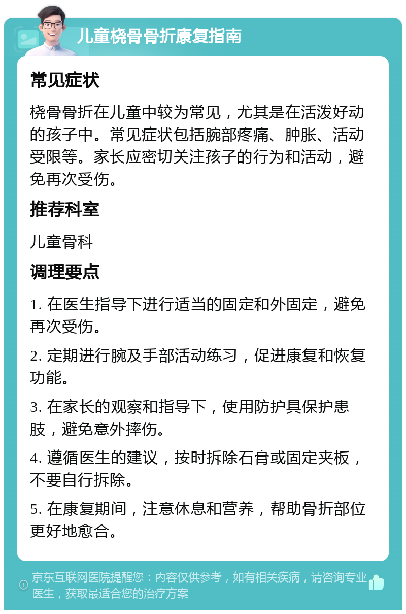 儿童桡骨骨折康复指南 常见症状 桡骨骨折在儿童中较为常见，尤其是在活泼好动的孩子中。常见症状包括腕部疼痛、肿胀、活动受限等。家长应密切关注孩子的行为和活动，避免再次受伤。 推荐科室 儿童骨科 调理要点 1. 在医生指导下进行适当的固定和外固定，避免再次受伤。 2. 定期进行腕及手部活动练习，促进康复和恢复功能。 3. 在家长的观察和指导下，使用防护具保护患肢，避免意外摔伤。 4. 遵循医生的建议，按时拆除石膏或固定夹板，不要自行拆除。 5. 在康复期间，注意休息和营养，帮助骨折部位更好地愈合。