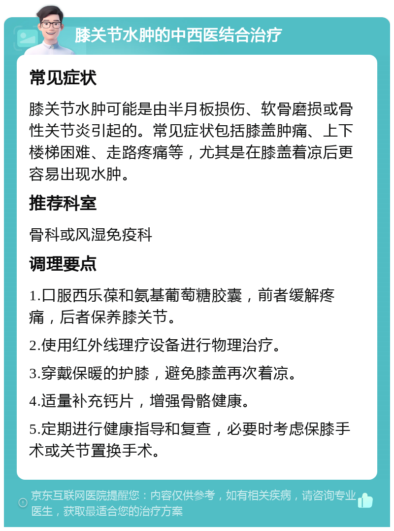 膝关节水肿的中西医结合治疗 常见症状 膝关节水肿可能是由半月板损伤、软骨磨损或骨性关节炎引起的。常见症状包括膝盖肿痛、上下楼梯困难、走路疼痛等，尤其是在膝盖着凉后更容易出现水肿。 推荐科室 骨科或风湿免疫科 调理要点 1.口服西乐葆和氨基葡萄糖胶囊，前者缓解疼痛，后者保养膝关节。 2.使用红外线理疗设备进行物理治疗。 3.穿戴保暖的护膝，避免膝盖再次着凉。 4.适量补充钙片，增强骨骼健康。 5.定期进行健康指导和复查，必要时考虑保膝手术或关节置换手术。