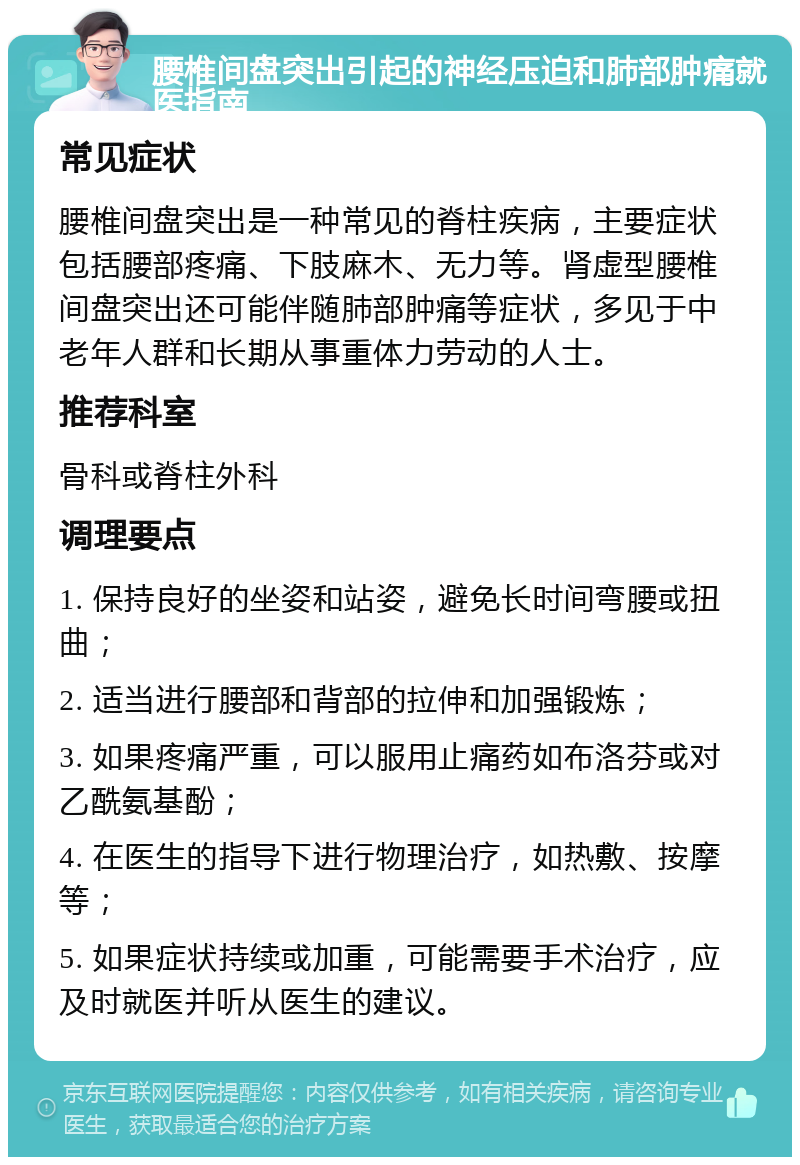 腰椎间盘突出引起的神经压迫和肺部肿痛就医指南 常见症状 腰椎间盘突出是一种常见的脊柱疾病，主要症状包括腰部疼痛、下肢麻木、无力等。肾虚型腰椎间盘突出还可能伴随肺部肿痛等症状，多见于中老年人群和长期从事重体力劳动的人士。 推荐科室 骨科或脊柱外科 调理要点 1. 保持良好的坐姿和站姿，避免长时间弯腰或扭曲； 2. 适当进行腰部和背部的拉伸和加强锻炼； 3. 如果疼痛严重，可以服用止痛药如布洛芬或对乙酰氨基酚； 4. 在医生的指导下进行物理治疗，如热敷、按摩等； 5. 如果症状持续或加重，可能需要手术治疗，应及时就医并听从医生的建议。