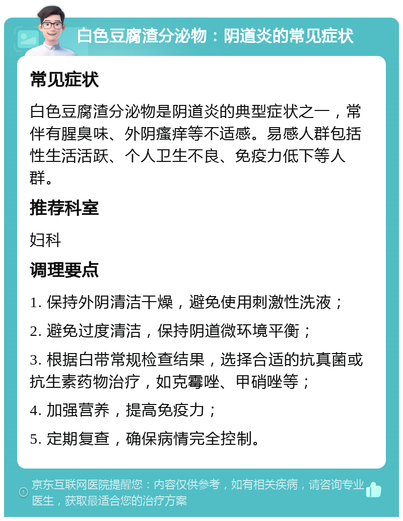 白色豆腐渣分泌物：阴道炎的常见症状 常见症状 白色豆腐渣分泌物是阴道炎的典型症状之一，常伴有腥臭味、外阴瘙痒等不适感。易感人群包括性生活活跃、个人卫生不良、免疫力低下等人群。 推荐科室 妇科 调理要点 1. 保持外阴清洁干燥，避免使用刺激性洗液； 2. 避免过度清洁，保持阴道微环境平衡； 3. 根据白带常规检查结果，选择合适的抗真菌或抗生素药物治疗，如克霉唑、甲硝唑等； 4. 加强营养，提高免疫力； 5. 定期复查，确保病情完全控制。