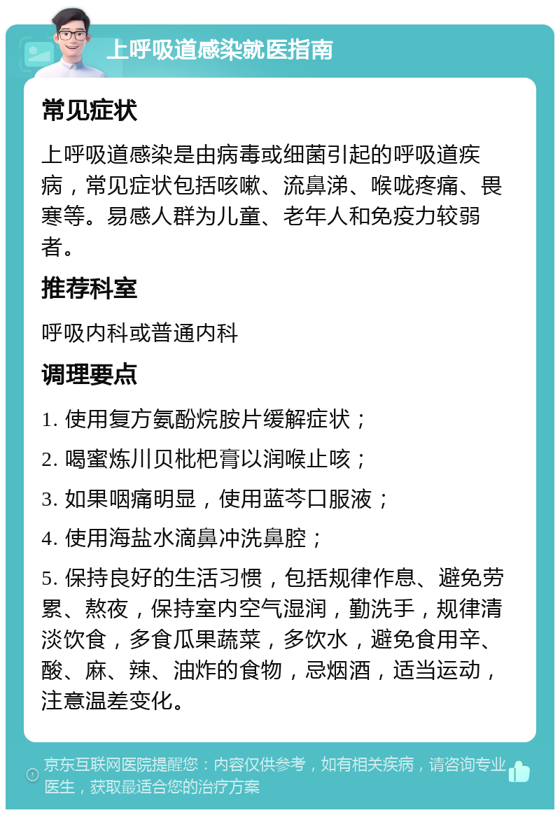 上呼吸道感染就医指南 常见症状 上呼吸道感染是由病毒或细菌引起的呼吸道疾病，常见症状包括咳嗽、流鼻涕、喉咙疼痛、畏寒等。易感人群为儿童、老年人和免疫力较弱者。 推荐科室 呼吸内科或普通内科 调理要点 1. 使用复方氨酚烷胺片缓解症状； 2. 喝蜜炼川贝枇杷膏以润喉止咳； 3. 如果咽痛明显，使用蓝芩口服液； 4. 使用海盐水滴鼻冲洗鼻腔； 5. 保持良好的生活习惯，包括规律作息、避免劳累、熬夜，保持室内空气湿润，勤洗手，规律清淡饮食，多食瓜果蔬菜，多饮水，避免食用辛、酸、麻、辣、油炸的食物，忌烟酒，适当运动，注意温差变化。