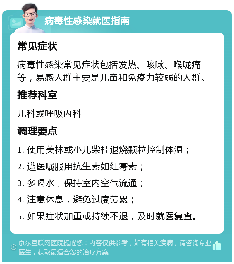 病毒性感染就医指南 常见症状 病毒性感染常见症状包括发热、咳嗽、喉咙痛等，易感人群主要是儿童和免疫力较弱的人群。 推荐科室 儿科或呼吸内科 调理要点 1. 使用美林或小儿柴桂退烧颗粒控制体温； 2. 遵医嘱服用抗生素如红霉素； 3. 多喝水，保持室内空气流通； 4. 注意休息，避免过度劳累； 5. 如果症状加重或持续不退，及时就医复查。