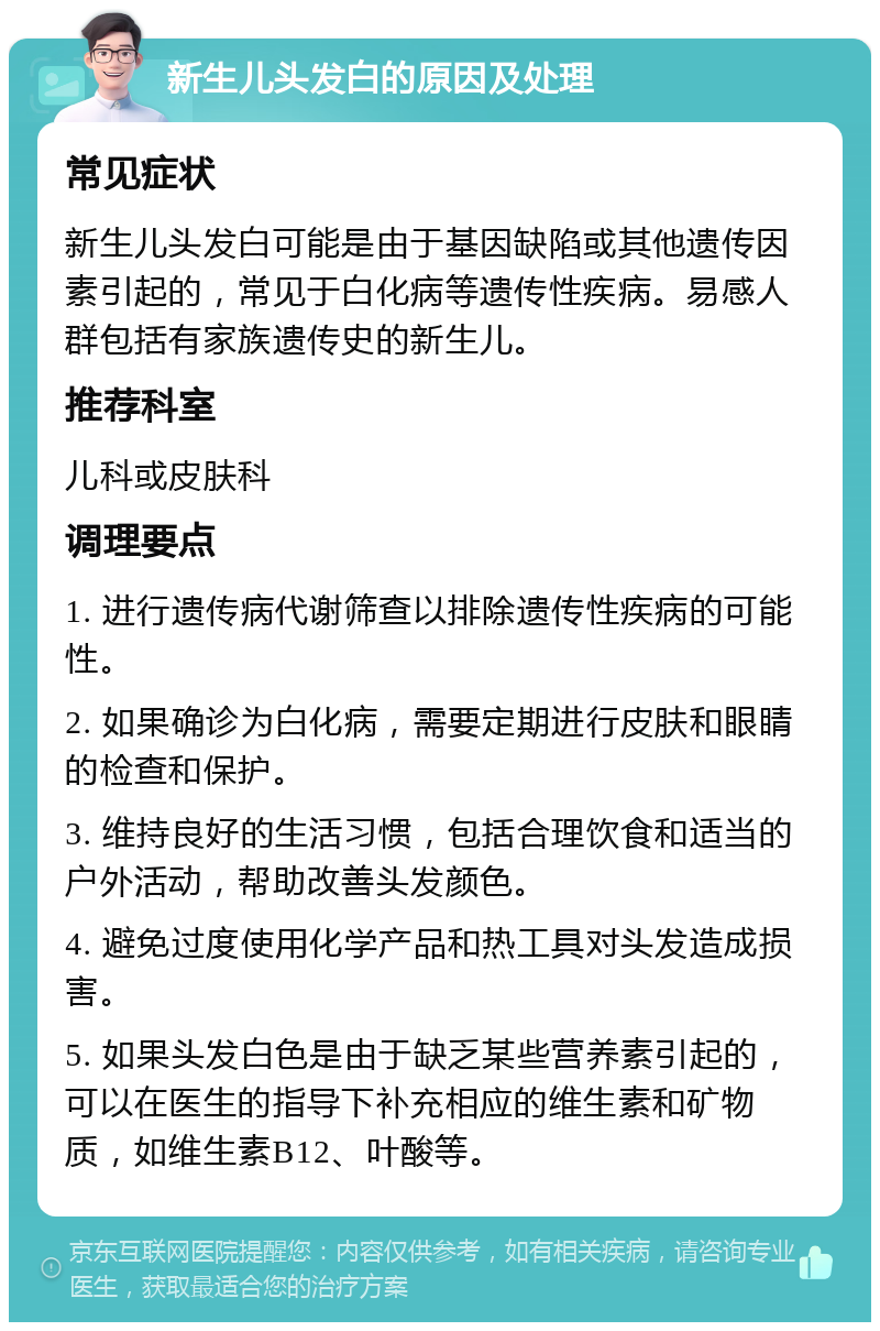 新生儿头发白的原因及处理 常见症状 新生儿头发白可能是由于基因缺陷或其他遗传因素引起的，常见于白化病等遗传性疾病。易感人群包括有家族遗传史的新生儿。 推荐科室 儿科或皮肤科 调理要点 1. 进行遗传病代谢筛查以排除遗传性疾病的可能性。 2. 如果确诊为白化病，需要定期进行皮肤和眼睛的检查和保护。 3. 维持良好的生活习惯，包括合理饮食和适当的户外活动，帮助改善头发颜色。 4. 避免过度使用化学产品和热工具对头发造成损害。 5. 如果头发白色是由于缺乏某些营养素引起的，可以在医生的指导下补充相应的维生素和矿物质，如维生素B12、叶酸等。