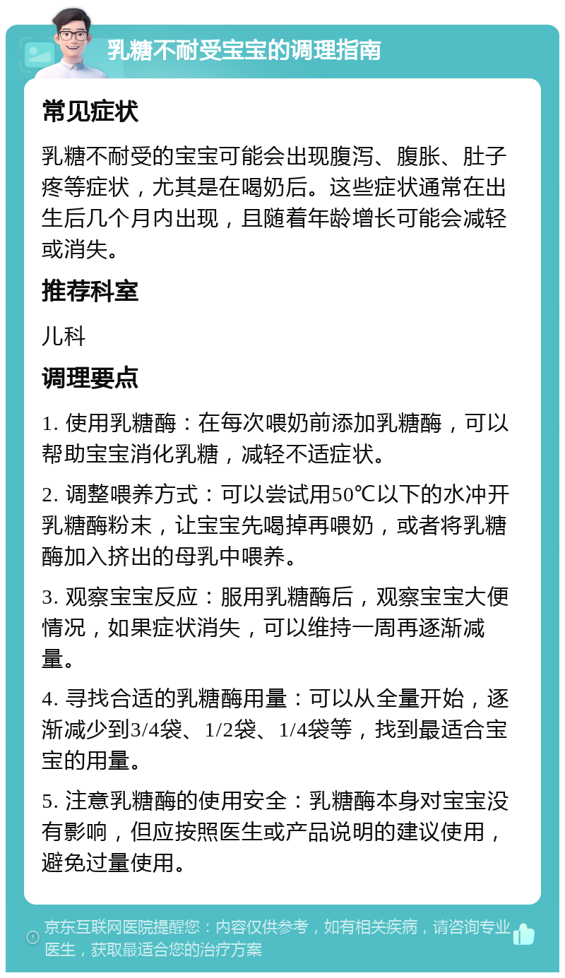 乳糖不耐受宝宝的调理指南 常见症状 乳糖不耐受的宝宝可能会出现腹泻、腹胀、肚子疼等症状，尤其是在喝奶后。这些症状通常在出生后几个月内出现，且随着年龄增长可能会减轻或消失。 推荐科室 儿科 调理要点 1. 使用乳糖酶：在每次喂奶前添加乳糖酶，可以帮助宝宝消化乳糖，减轻不适症状。 2. 调整喂养方式：可以尝试用50℃以下的水冲开乳糖酶粉末，让宝宝先喝掉再喂奶，或者将乳糖酶加入挤出的母乳中喂养。 3. 观察宝宝反应：服用乳糖酶后，观察宝宝大便情况，如果症状消失，可以维持一周再逐渐减量。 4. 寻找合适的乳糖酶用量：可以从全量开始，逐渐减少到3/4袋、1/2袋、1/4袋等，找到最适合宝宝的用量。 5. 注意乳糖酶的使用安全：乳糖酶本身对宝宝没有影响，但应按照医生或产品说明的建议使用，避免过量使用。