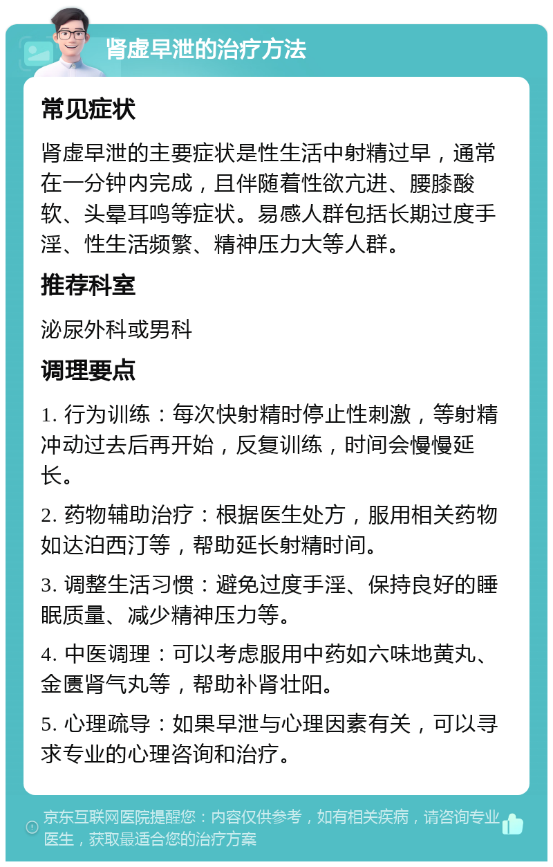 肾虚早泄的治疗方法 常见症状 肾虚早泄的主要症状是性生活中射精过早，通常在一分钟内完成，且伴随着性欲亢进、腰膝酸软、头晕耳鸣等症状。易感人群包括长期过度手淫、性生活频繁、精神压力大等人群。 推荐科室 泌尿外科或男科 调理要点 1. 行为训练：每次快射精时停止性刺激，等射精冲动过去后再开始，反复训练，时间会慢慢延长。 2. 药物辅助治疗：根据医生处方，服用相关药物如达泊西汀等，帮助延长射精时间。 3. 调整生活习惯：避免过度手淫、保持良好的睡眠质量、减少精神压力等。 4. 中医调理：可以考虑服用中药如六味地黄丸、金匮肾气丸等，帮助补肾壮阳。 5. 心理疏导：如果早泄与心理因素有关，可以寻求专业的心理咨询和治疗。