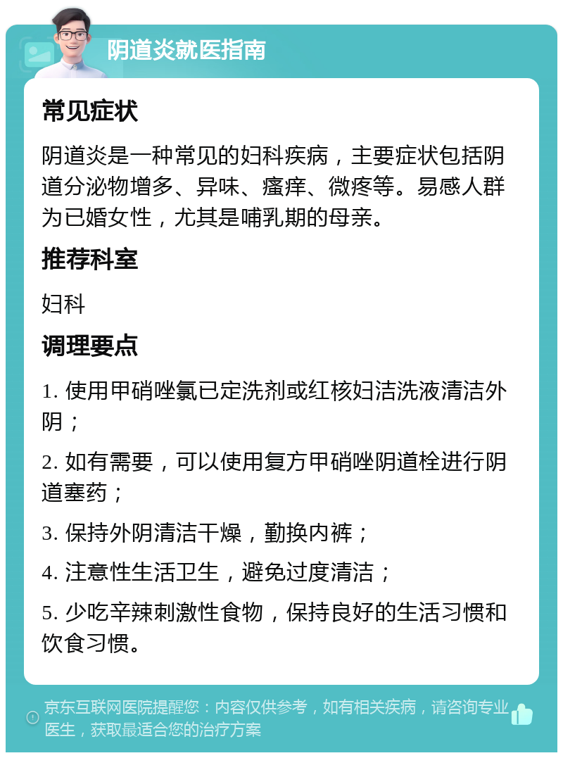 阴道炎就医指南 常见症状 阴道炎是一种常见的妇科疾病，主要症状包括阴道分泌物增多、异味、瘙痒、微疼等。易感人群为已婚女性，尤其是哺乳期的母亲。 推荐科室 妇科 调理要点 1. 使用甲硝唑氯已定洗剂或红核妇洁洗液清洁外阴； 2. 如有需要，可以使用复方甲硝唑阴道栓进行阴道塞药； 3. 保持外阴清洁干燥，勤换内裤； 4. 注意性生活卫生，避免过度清洁； 5. 少吃辛辣刺激性食物，保持良好的生活习惯和饮食习惯。