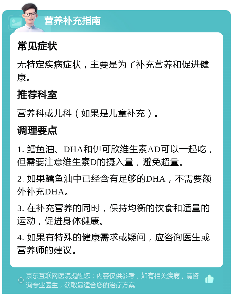 营养补充指南 常见症状 无特定疾病症状，主要是为了补充营养和促进健康。 推荐科室 营养科或儿科（如果是儿童补充）。 调理要点 1. 鳕鱼油、DHA和伊可欣维生素AD可以一起吃，但需要注意维生素D的摄入量，避免超量。 2. 如果鳕鱼油中已经含有足够的DHA，不需要额外补充DHA。 3. 在补充营养的同时，保持均衡的饮食和适量的运动，促进身体健康。 4. 如果有特殊的健康需求或疑问，应咨询医生或营养师的建议。