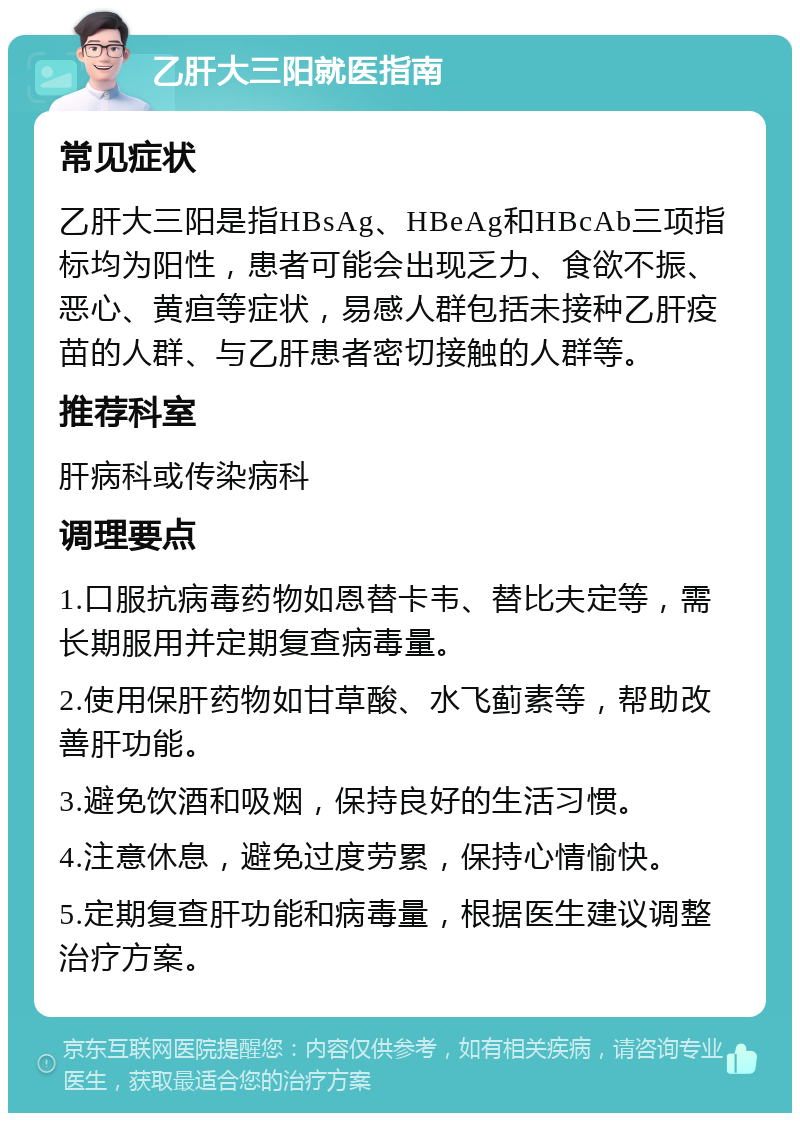 乙肝大三阳就医指南 常见症状 乙肝大三阳是指HBsAg、HBeAg和HBcAb三项指标均为阳性，患者可能会出现乏力、食欲不振、恶心、黄疸等症状，易感人群包括未接种乙肝疫苗的人群、与乙肝患者密切接触的人群等。 推荐科室 肝病科或传染病科 调理要点 1.口服抗病毒药物如恩替卡韦、替比夫定等，需长期服用并定期复查病毒量。 2.使用保肝药物如甘草酸、水飞蓟素等，帮助改善肝功能。 3.避免饮酒和吸烟，保持良好的生活习惯。 4.注意休息，避免过度劳累，保持心情愉快。 5.定期复查肝功能和病毒量，根据医生建议调整治疗方案。